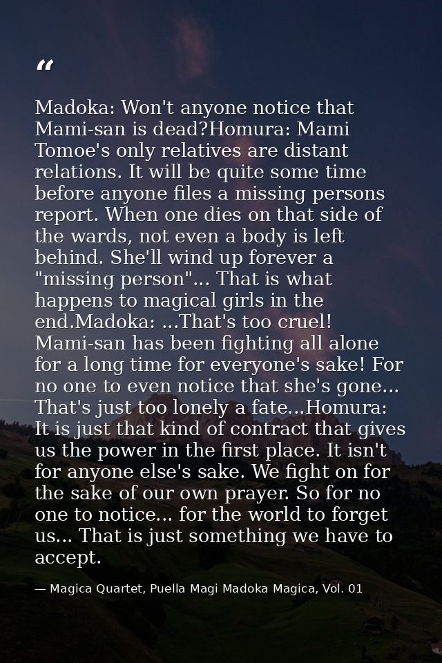 Madoka: Won't anyone notice that Mami-san is dead?Homura: Mami Tomoe's only relatives are distant relations. It will be  — Magica Quartet, Puella Magi Madoka Magica, Vol. 01
