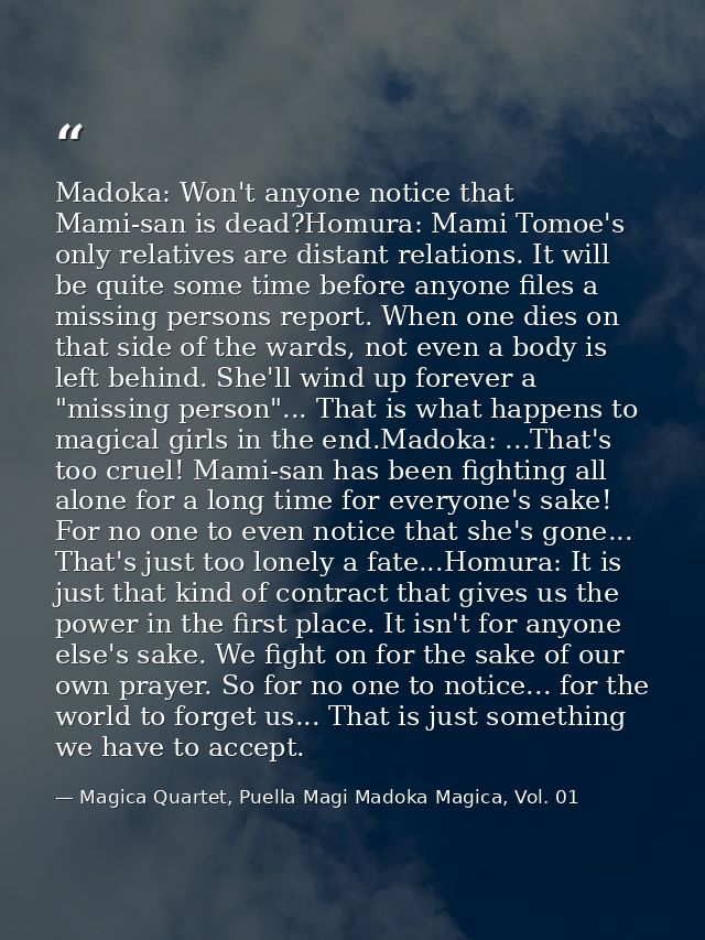 Madoka: Won't anyone notice that Mami-san is dead?Homura: Mami Tomoe's only relatives are distant relations. It will be  — Magica Quartet, Puella Magi Madoka Magica, Vol. 01