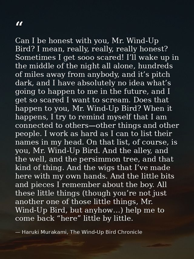 Can I be honest with you, Mr. Wind-Up Bird? I mean, really, really, really honest? Sometimes I get sooo scared! I’ll wak — Haruki Murakami, The Wind-Up Bird Chronicle