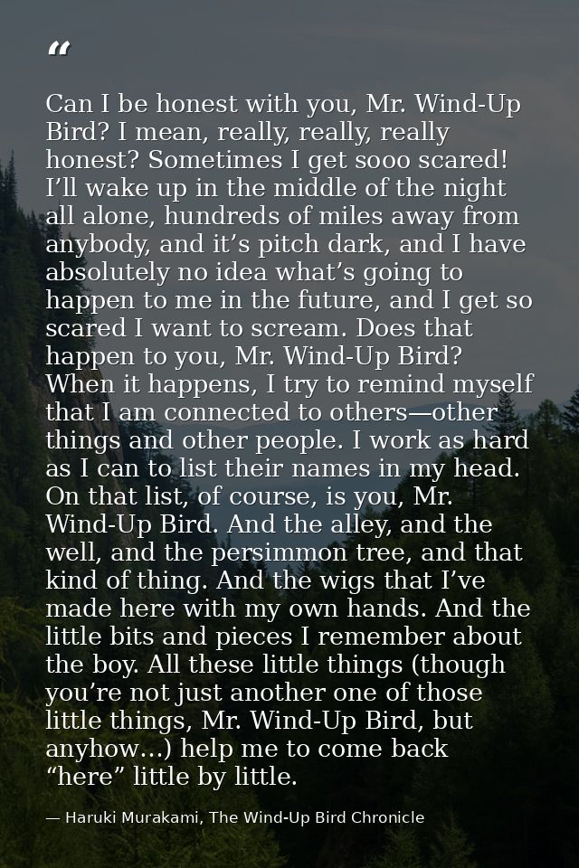 Can I be honest with you, Mr. Wind-Up Bird? I mean, really, really, really honest? Sometimes I get sooo scared! I’ll wak — Haruki Murakami, The Wind-Up Bird Chronicle