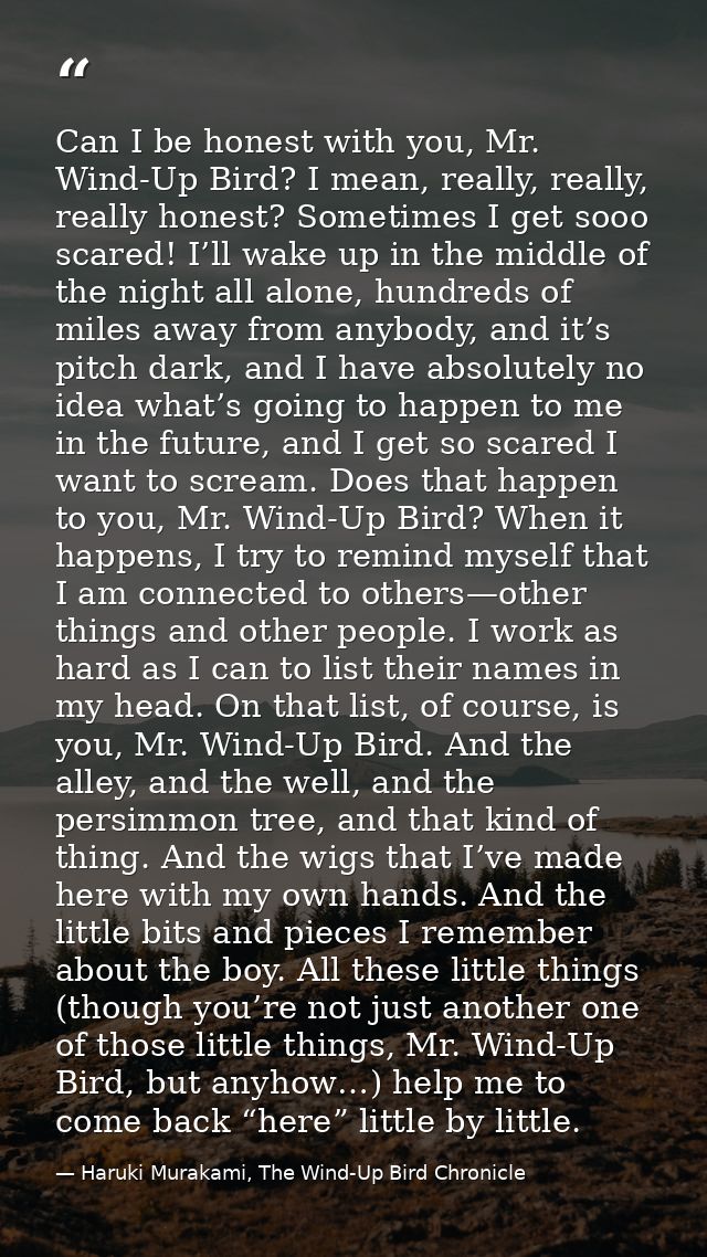 Can I be honest with you, Mr. Wind-Up Bird? I mean, really, really, really honest? Sometimes I get sooo scared! I’ll wak — Haruki Murakami, The Wind-Up Bird Chronicle