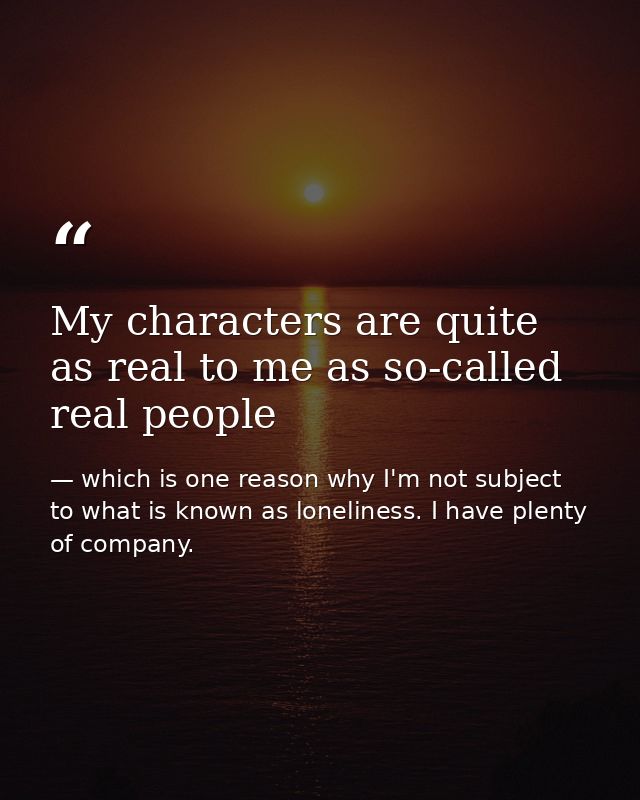 My characters are quite as real to me as so-called real people — which is one reason why I'm not subject to what is known as loneliness. I have plenty of company.