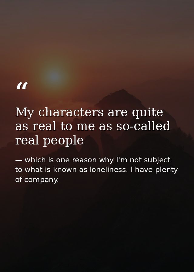 My characters are quite as real to me as so-called real people — which is one reason why I'm not subject to what is known as loneliness. I have plenty of company.