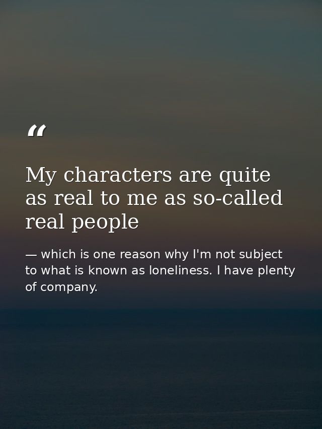 My characters are quite as real to me as so-called real people — which is one reason why I'm not subject to what is known as loneliness. I have plenty of company.