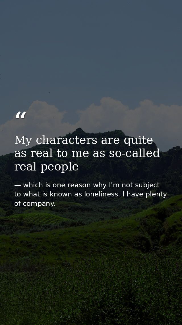My characters are quite as real to me as so-called real people — which is one reason why I'm not subject to what is known as loneliness. I have plenty of company.