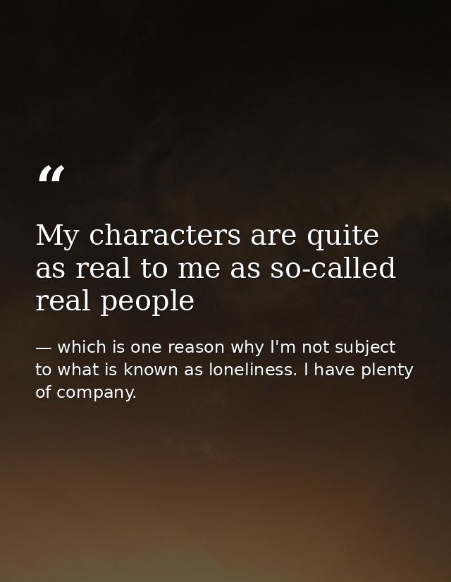 My characters are quite as real to me as so-called real people — which is one reason why I'm not subject to what is known as loneliness. I have plenty of company.