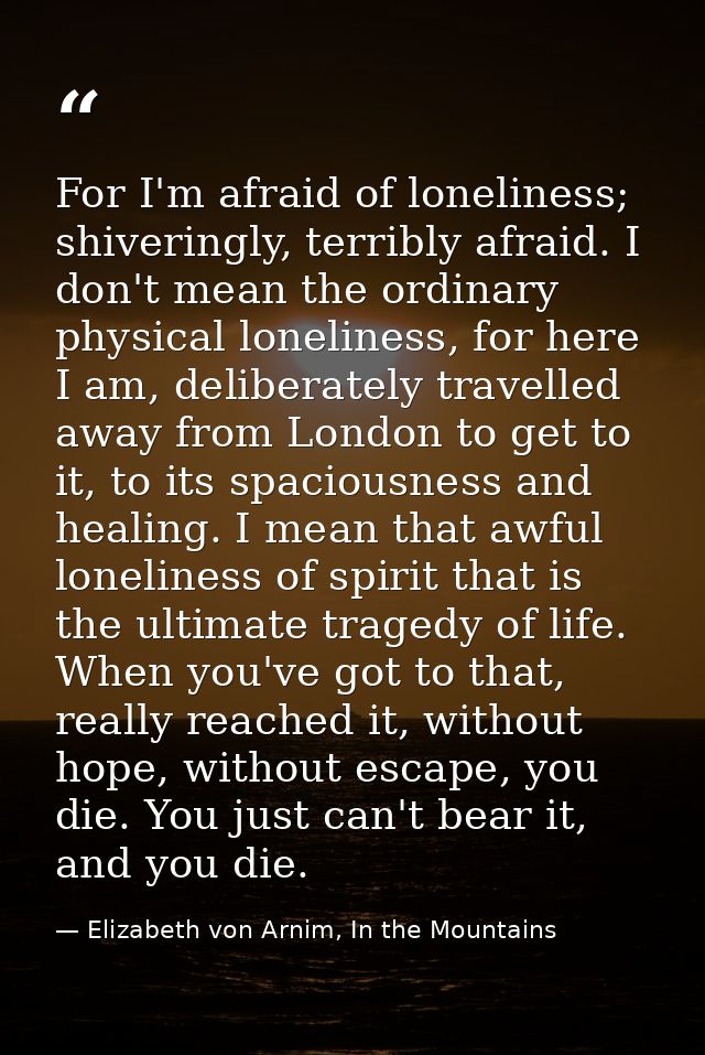 For I'm afraid of loneliness; shiveringly, terribly afraid. I don't mean the ordinary physical loneliness, for here I am — Elizabeth von Arnim, In the Mountains