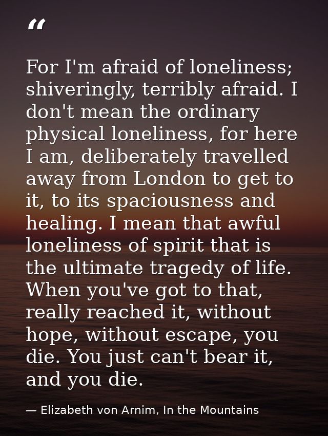 For I'm afraid of loneliness; shiveringly, terribly afraid. I don't mean the ordinary physical loneliness, for here I am — Elizabeth von Arnim, In the Mountains