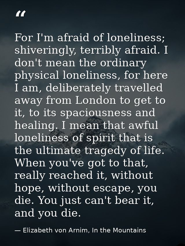 For I'm afraid of loneliness; shiveringly, terribly afraid. I don't mean the ordinary physical loneliness, for here I am — Elizabeth von Arnim, In the Mountains