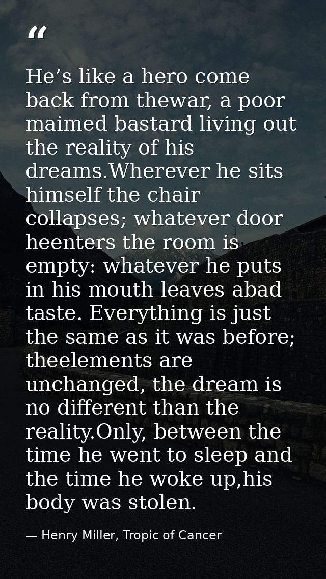 He’s like a hero come back from thewar, a poor maimed bastard living out the reality of his dreams.Wherever he sits hims — Henry Miller, Tropic of Cancer