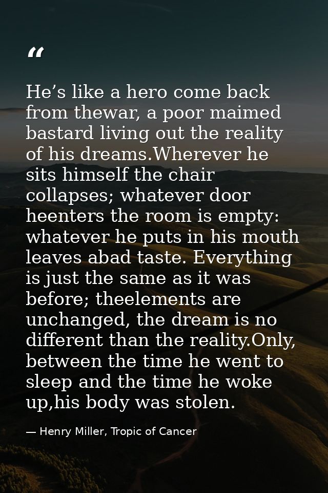 He’s like a hero come back from thewar, a poor maimed bastard living out the reality of his dreams.Wherever he sits hims — Henry Miller, Tropic of Cancer