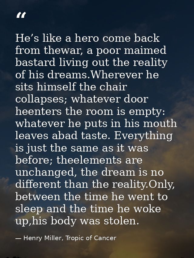 He’s like a hero come back from thewar, a poor maimed bastard living out the reality of his dreams.Wherever he sits hims — Henry Miller, Tropic of Cancer