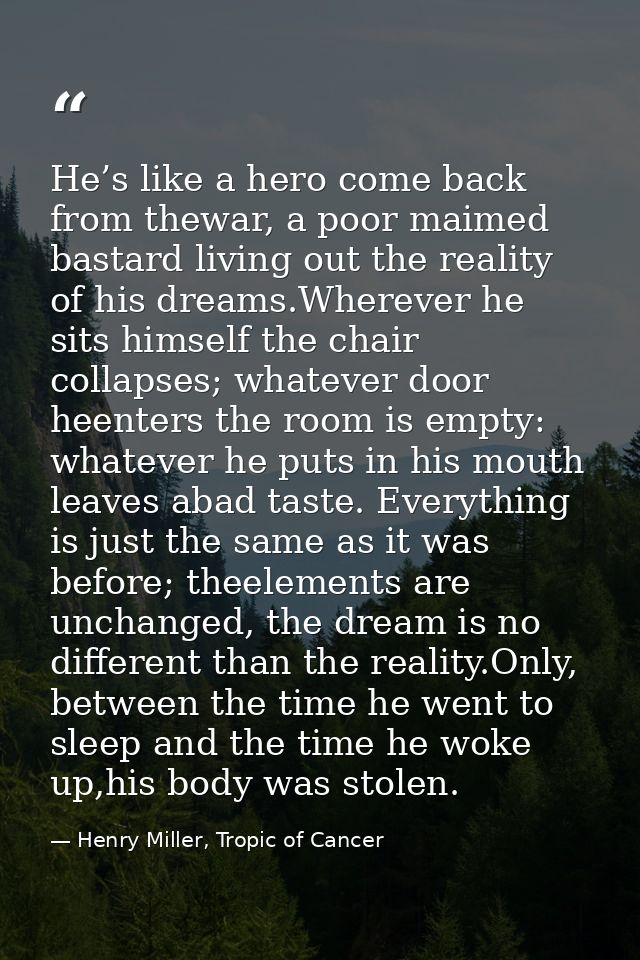 He’s like a hero come back from thewar, a poor maimed bastard living out the reality of his dreams.Wherever he sits hims — Henry Miller, Tropic of Cancer