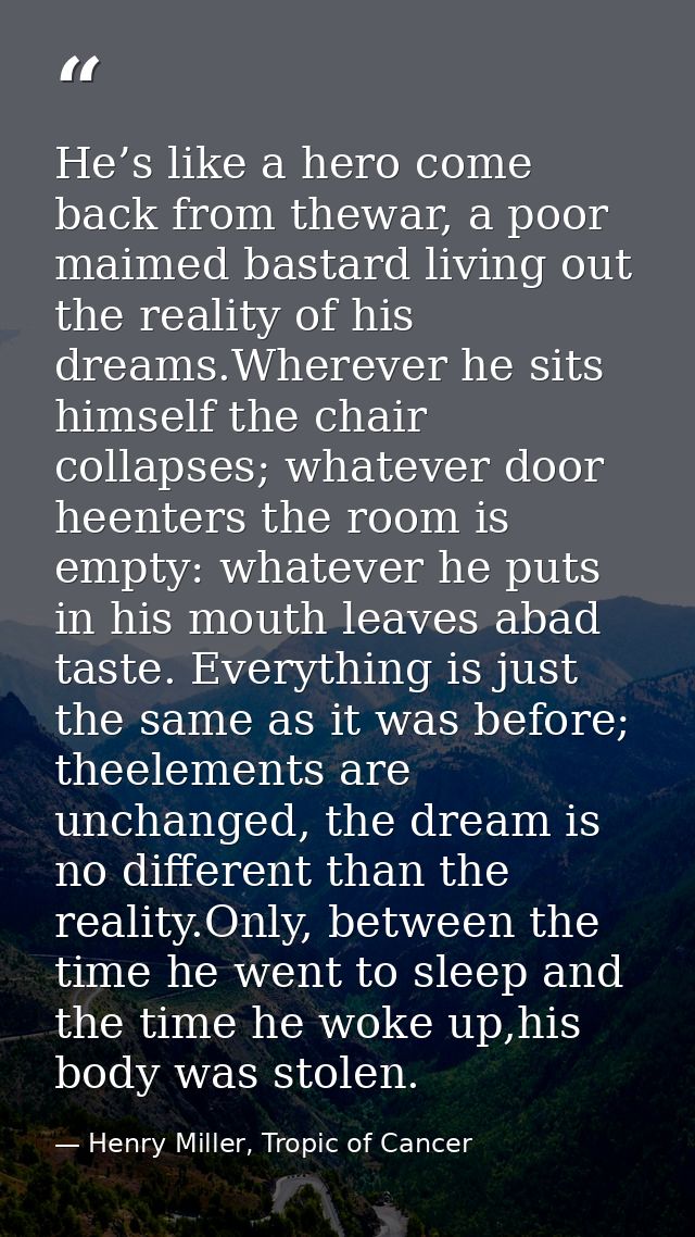 He’s like a hero come back from thewar, a poor maimed bastard living out the reality of his dreams.Wherever he sits hims — Henry Miller, Tropic of Cancer