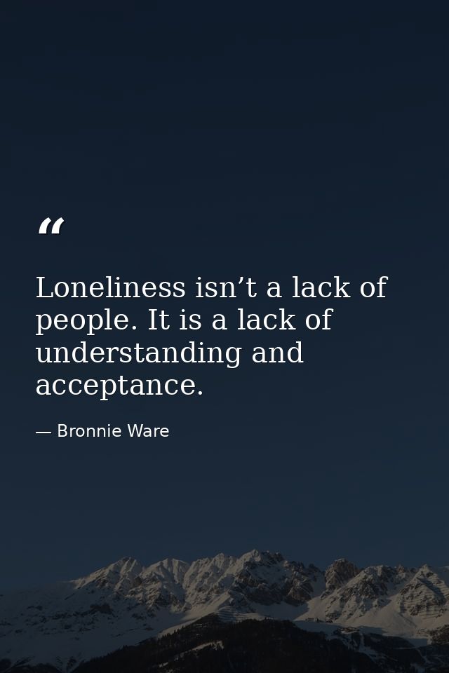Loneliness isn’t a lack of people. It is a lack of understanding and acceptance. — Bronnie Ware
