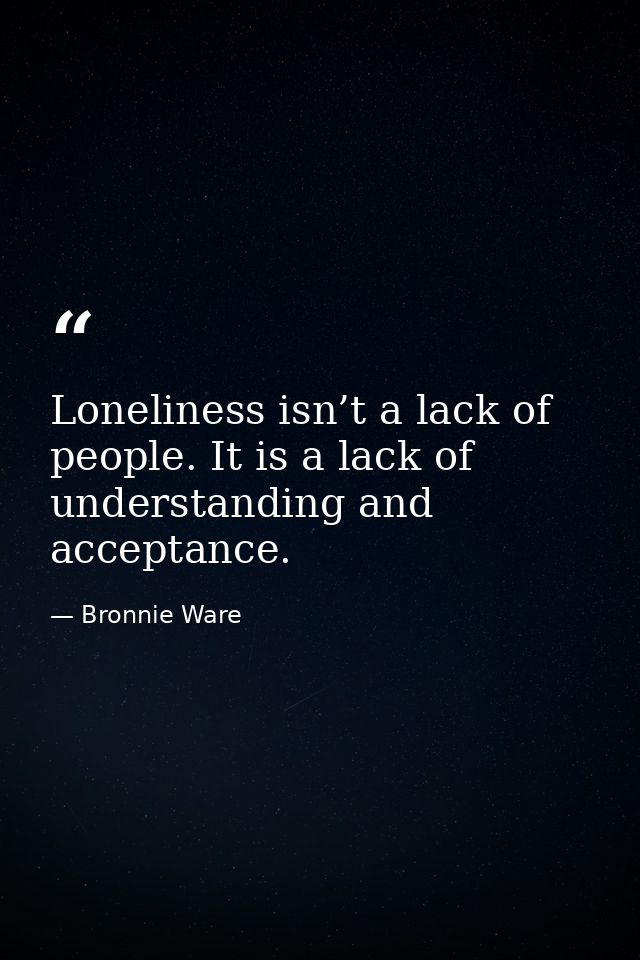Loneliness isn’t a lack of people. It is a lack of understanding and acceptance. — Bronnie Ware