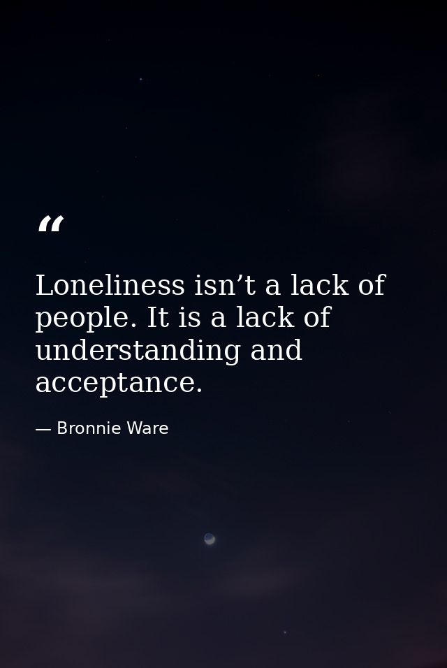 Loneliness isn’t a lack of people. It is a lack of understanding and acceptance. — Bronnie Ware