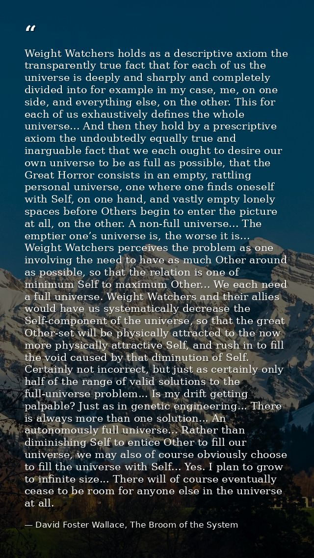 Weight Watchers holds as a descriptive axiom the transparently true fact that for each of us the universe is deeply and  — David Foster Wallace, The Broom of the System