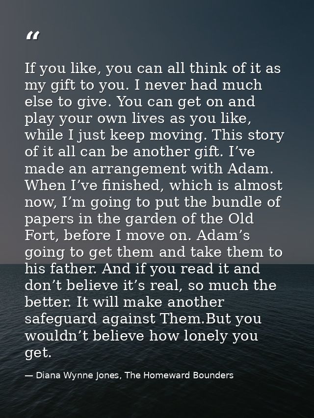 If you like, you can all think of it as my gift to you. I never had much else to give. You can get on and play your own  — Diana Wynne Jones, The Homeward Bounders