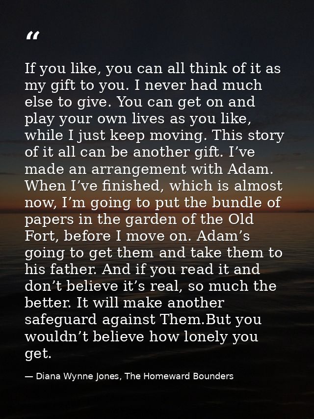 If you like, you can all think of it as my gift to you. I never had much else to give. You can get on and play your own  — Diana Wynne Jones, The Homeward Bounders