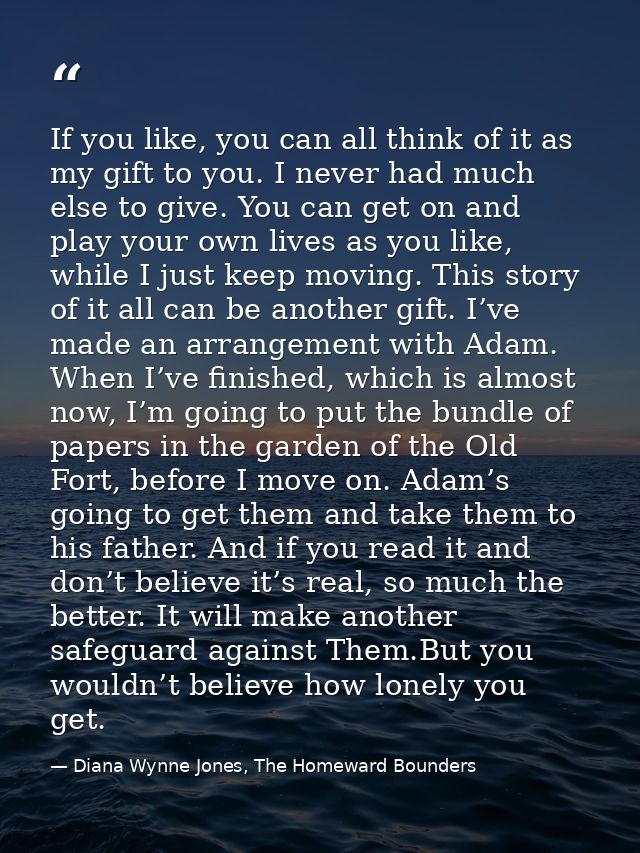 If you like, you can all think of it as my gift to you. I never had much else to give. You can get on and play your own  — Diana Wynne Jones, The Homeward Bounders
