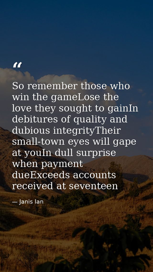 So remember those who win the gameLose the love they sought to gainIn debitures of quality and dubious integrityTheir sm — Janis Ian