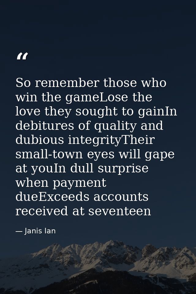 So remember those who win the gameLose the love they sought to gainIn debitures of quality and dubious integrityTheir sm — Janis Ian
