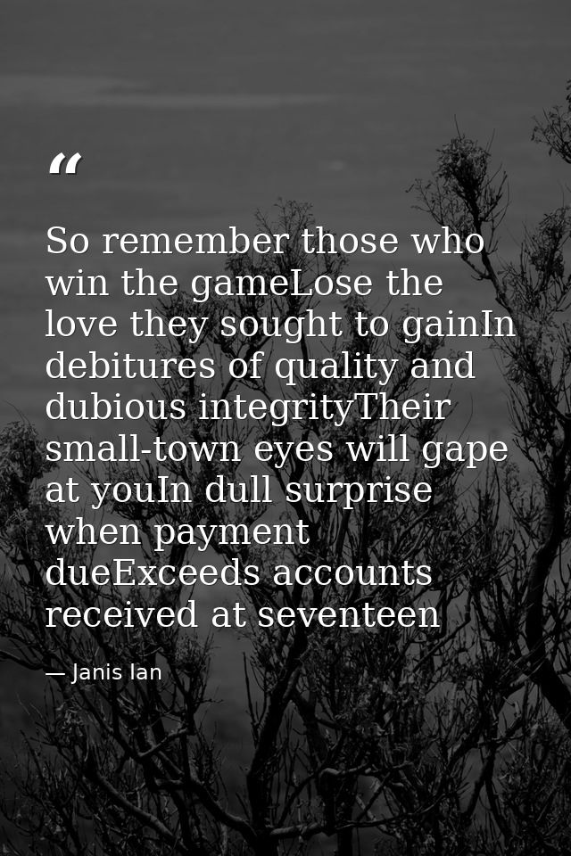So remember those who win the gameLose the love they sought to gainIn debitures of quality and dubious integrityTheir sm — Janis Ian