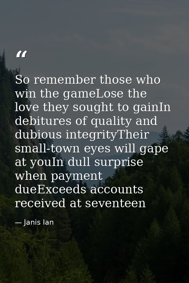 So remember those who win the gameLose the love they sought to gainIn debitures of quality and dubious integrityTheir sm — Janis Ian
