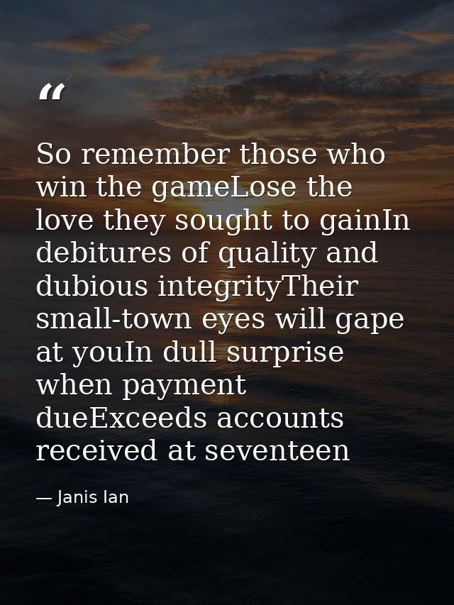 So remember those who win the gameLose the love they sought to gainIn debitures of quality and dubious integrityTheir sm — Janis Ian