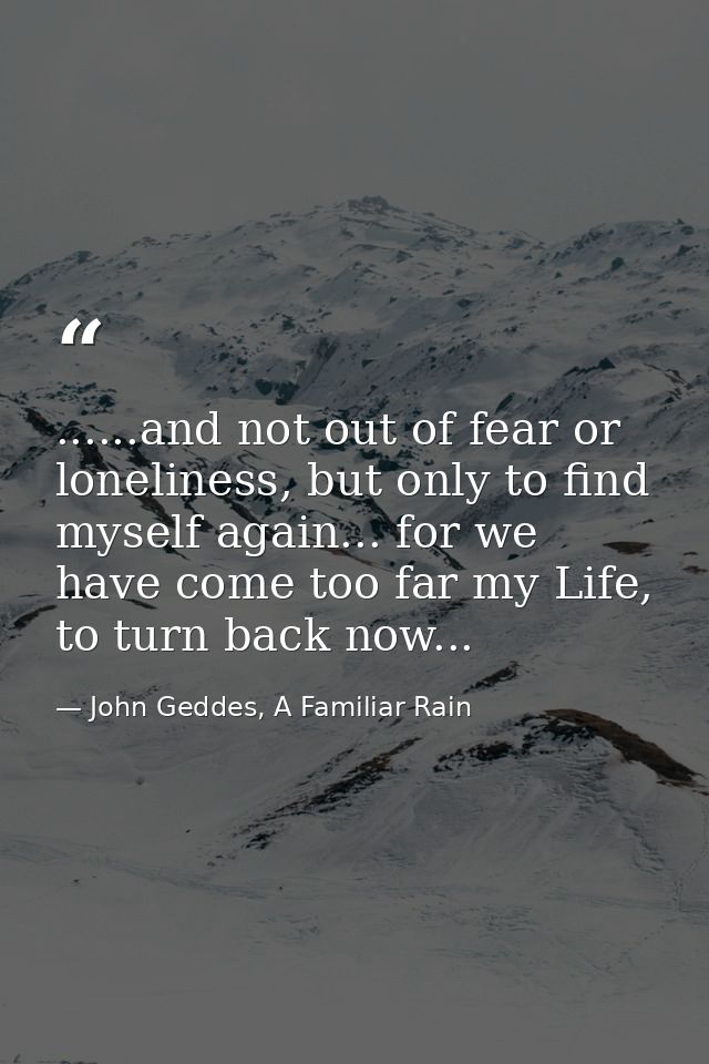 ......and not out of fear or loneliness, but only to find myself again... for we have come too far my Life, to turn back — John Geddes, A Familiar Rain