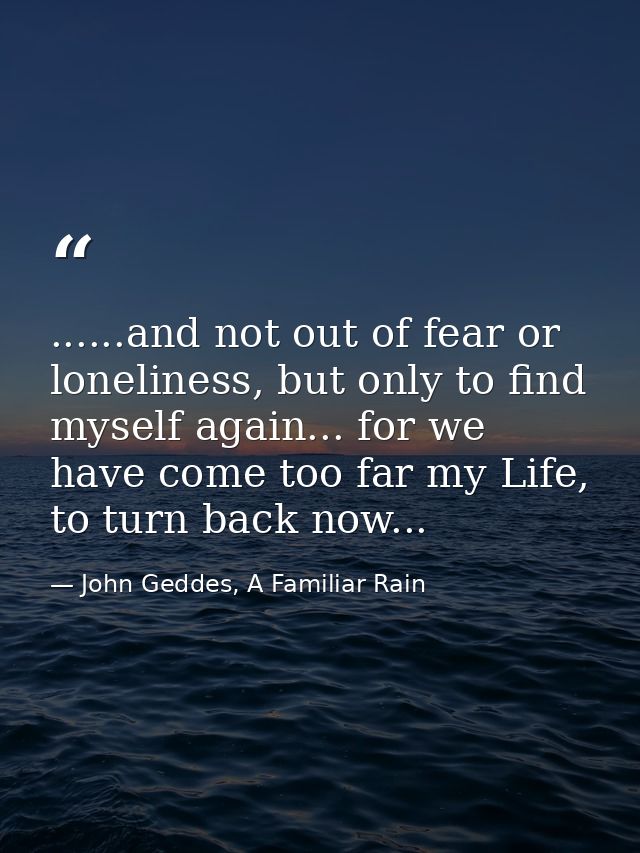 ......and not out of fear or loneliness, but only to find myself again... for we have come too far my Life, to turn back — John Geddes, A Familiar Rain