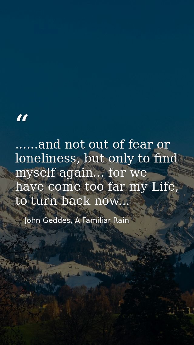 ......and not out of fear or loneliness, but only to find myself again... for we have come too far my Life, to turn back — John Geddes, A Familiar Rain