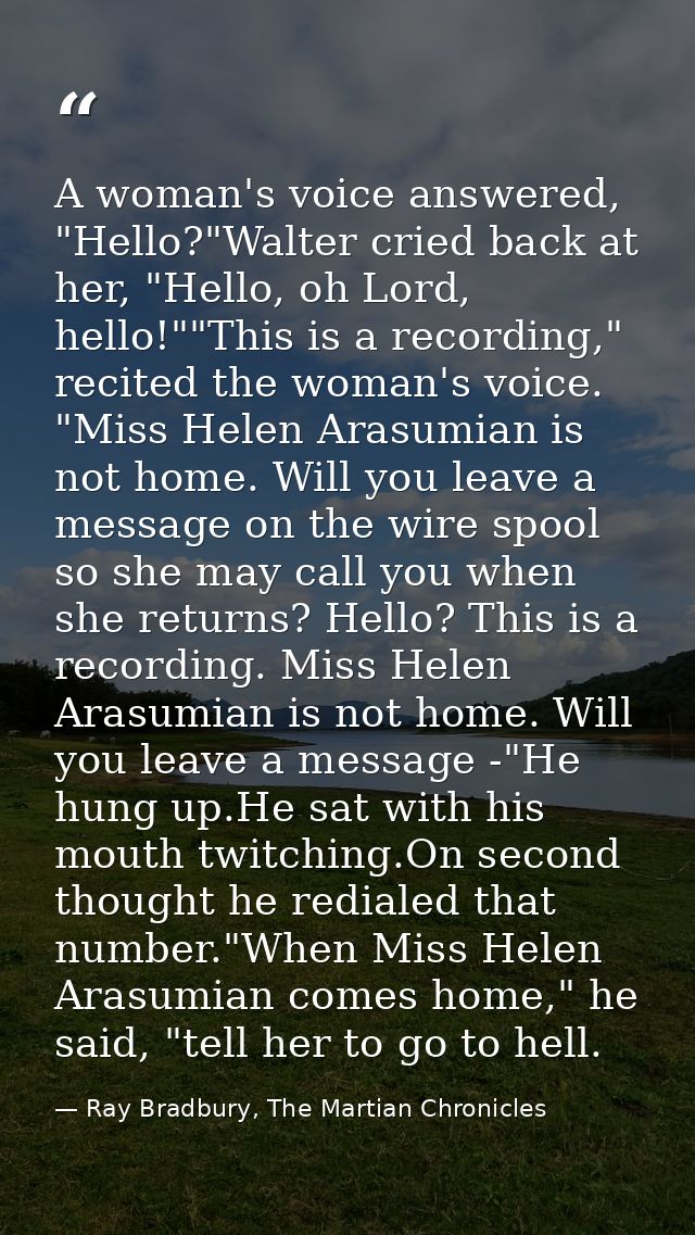 A woman's voice answered, "Hello?"Walter cried back at her, "Hello, oh Lord, hello!""This is a recording," recited the w — Ray Bradbury, The Martian Chronicles