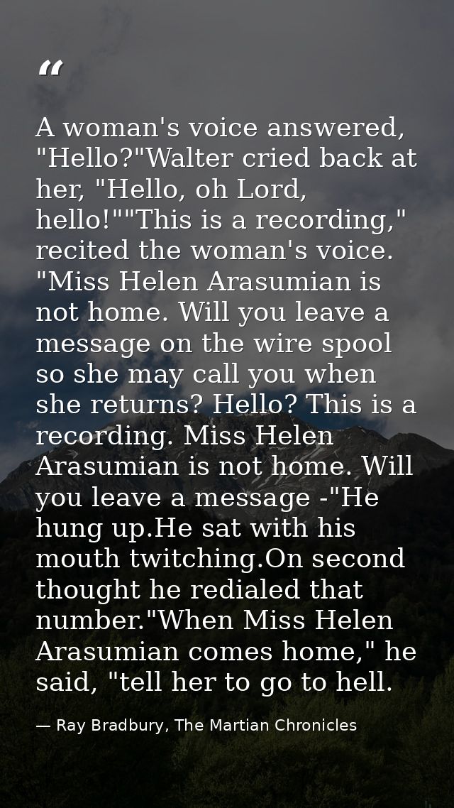 A woman's voice answered, "Hello?"Walter cried back at her, "Hello, oh Lord, hello!""This is a recording," recited the w — Ray Bradbury, The Martian Chronicles