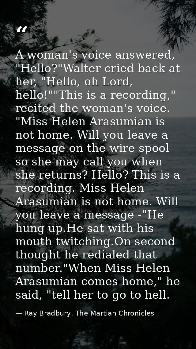 A woman's voice answered, "Hello?"Walter cried back at her, "Hello, oh Lord, hello!""This is a recording," recited the w — Ray Bradbury, The Martian Chronicles