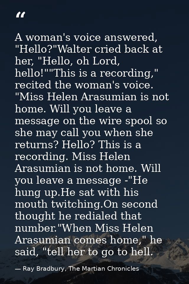 A woman's voice answered, "Hello?"Walter cried back at her, "Hello, oh Lord, hello!""This is a recording," recited the w — Ray Bradbury, The Martian Chronicles