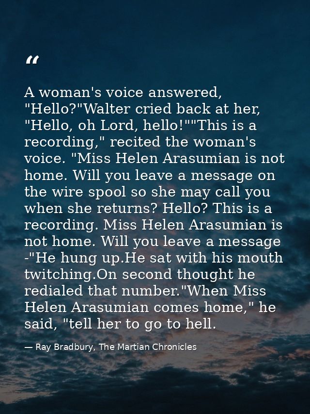 A woman's voice answered, "Hello?"Walter cried back at her, "Hello, oh Lord, hello!""This is a recording," recited the w — Ray Bradbury, The Martian Chronicles