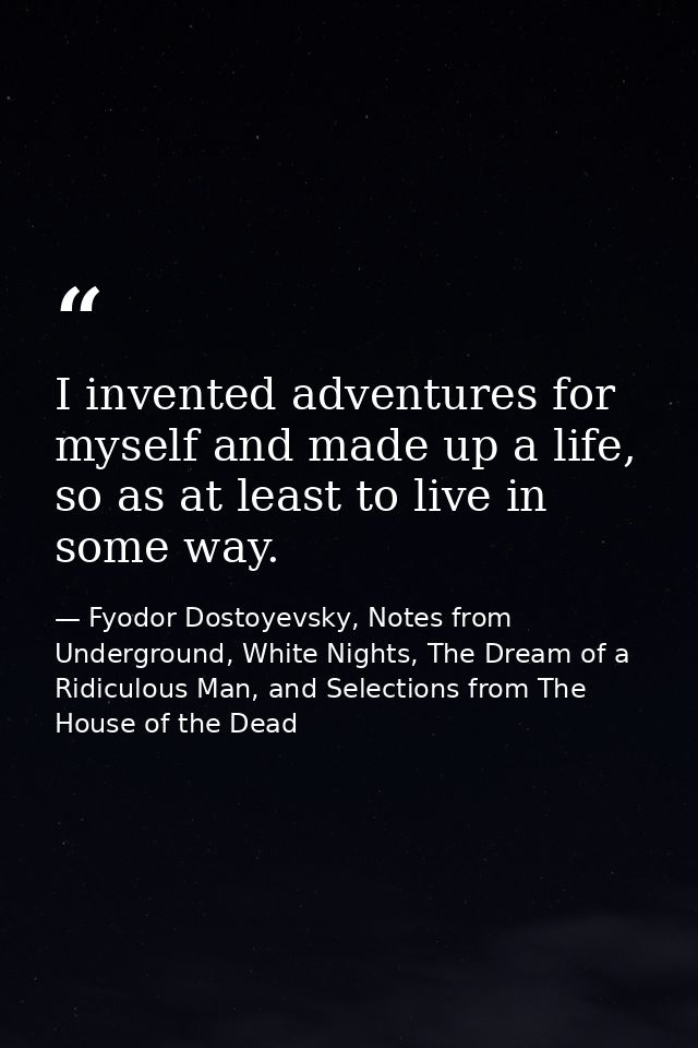 I invented adventures for myself and made up a life, so as at least to live in some way. — Fyodor Dostoyevsky, Notes from Underground, White Nights, The Dream of a Ridiculous Man, and Selections from The House of the Dead