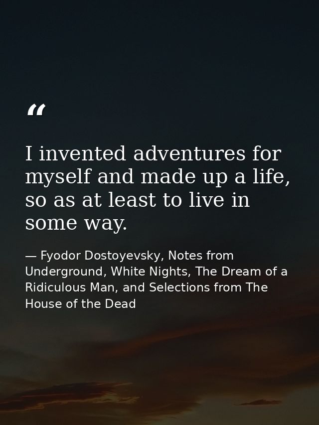 I invented adventures for myself and made up a life, so as at least to live in some way. — Fyodor Dostoyevsky, Notes from Underground, White Nights, The Dream of a Ridiculous Man, and Selections from The House of the Dead
