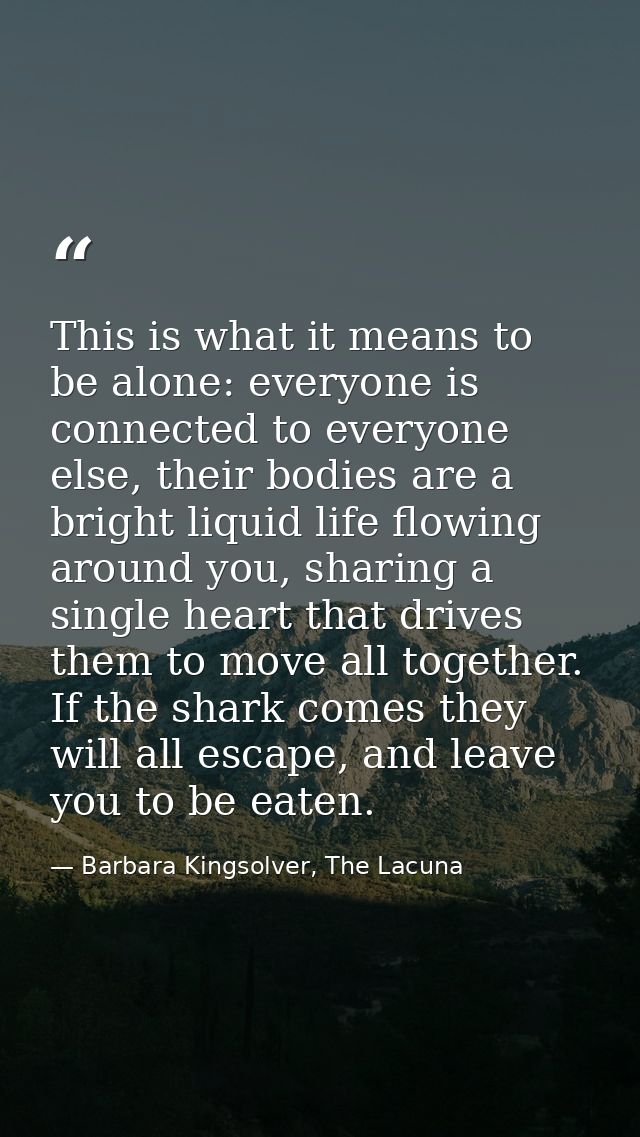 This is what it means to be alone: everyone is connected to everyone else, their bodies are a bright liquid life flowing — Barbara Kingsolver, The Lacuna