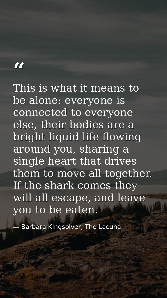 This is what it means to be alone: everyone is connected to everyone else, their bodies are a bright liquid life flowing — Barbara Kingsolver, The Lacuna