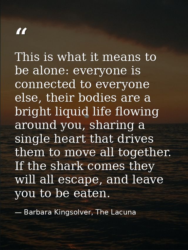 This is what it means to be alone: everyone is connected to everyone else, their bodies are a bright liquid life flowing — Barbara Kingsolver, The Lacuna