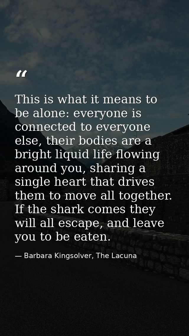 This is what it means to be alone: everyone is connected to everyone else, their bodies are a bright liquid life flowing — Barbara Kingsolver, The Lacuna