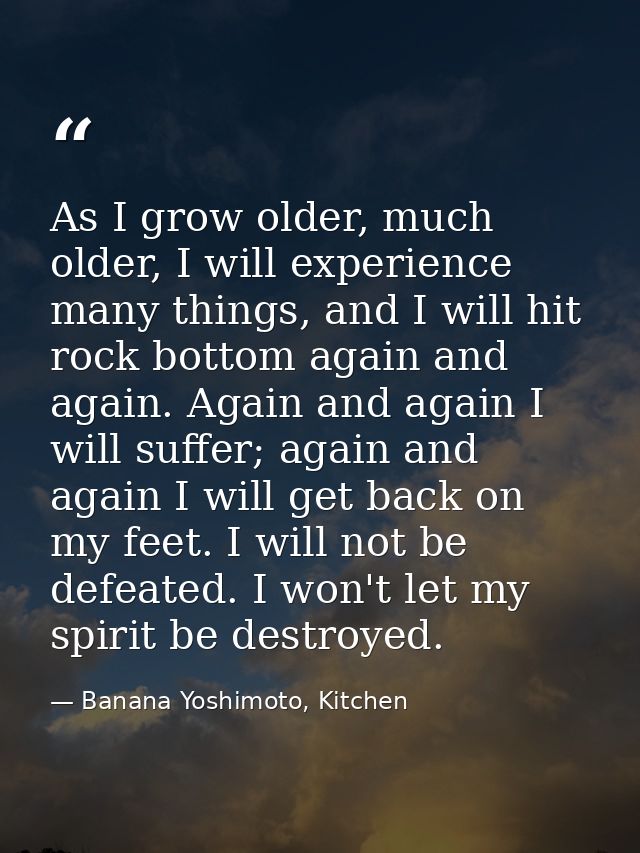 As I grow older, much older, I will experience many things, and I will hit rock bottom again and again. Again and again  — Banana Yoshimoto, Kitchen