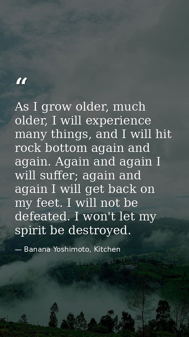 As I grow older, much older, I will experience many things, and I will hit rock bottom again and again. Again and again  — Banana Yoshimoto, Kitchen