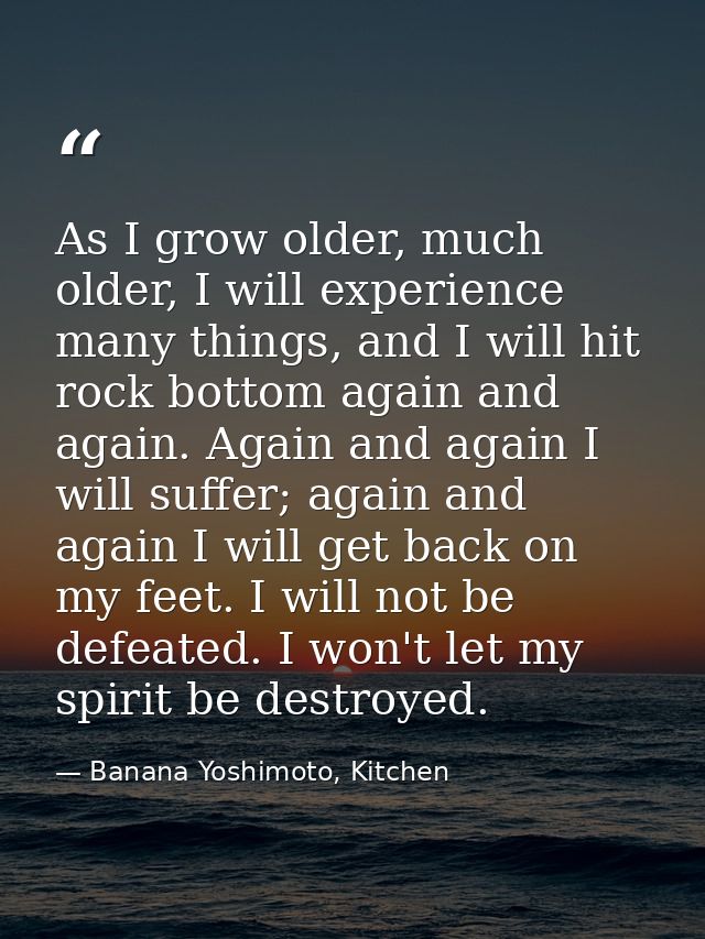 As I grow older, much older, I will experience many things, and I will hit rock bottom again and again. Again and again  — Banana Yoshimoto, Kitchen