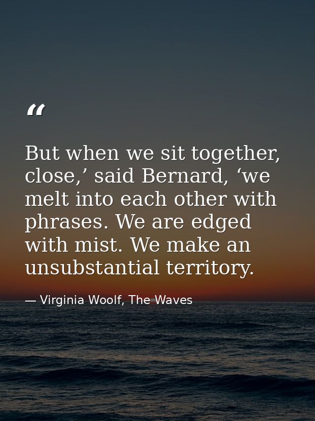 But when we sit together, close,’ said Bernard, ‘we melt into each other with phrases. We are edged with mist. We make a — Virginia Woolf, The Waves