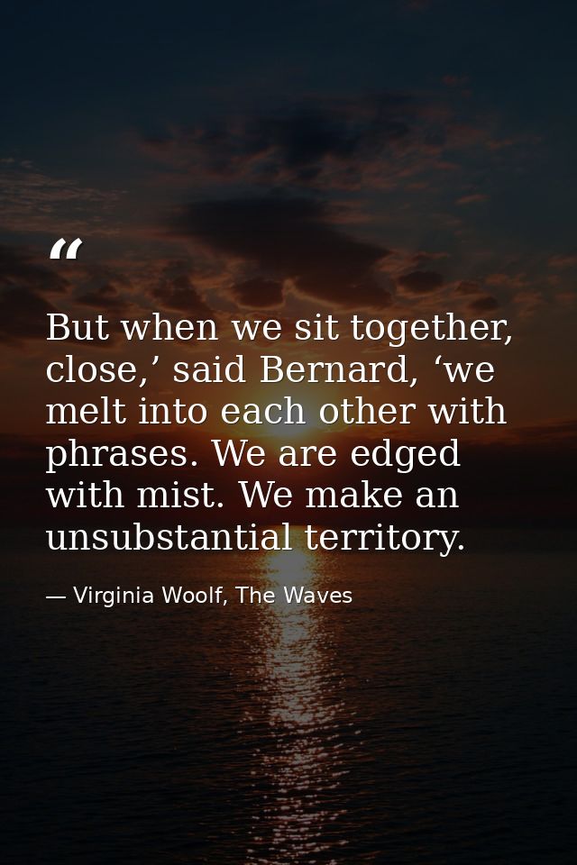 But when we sit together, close,’ said Bernard, ‘we melt into each other with phrases. We are edged with mist. We make a — Virginia Woolf, The Waves