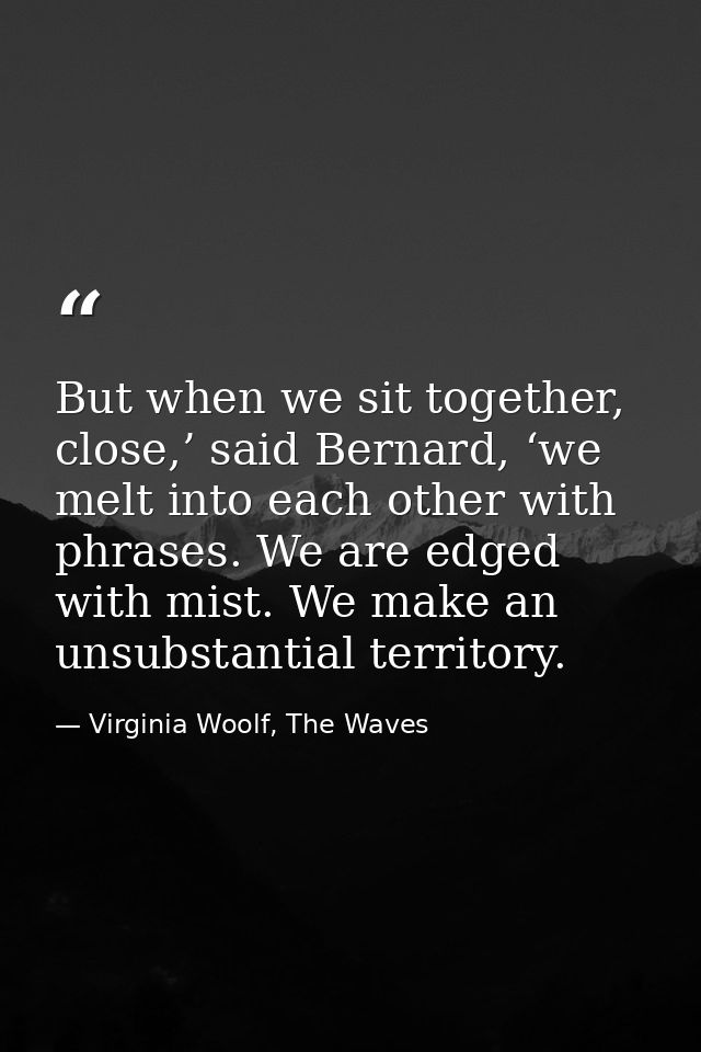 But when we sit together, close,’ said Bernard, ‘we melt into each other with phrases. We are edged with mist. We make a — Virginia Woolf, The Waves